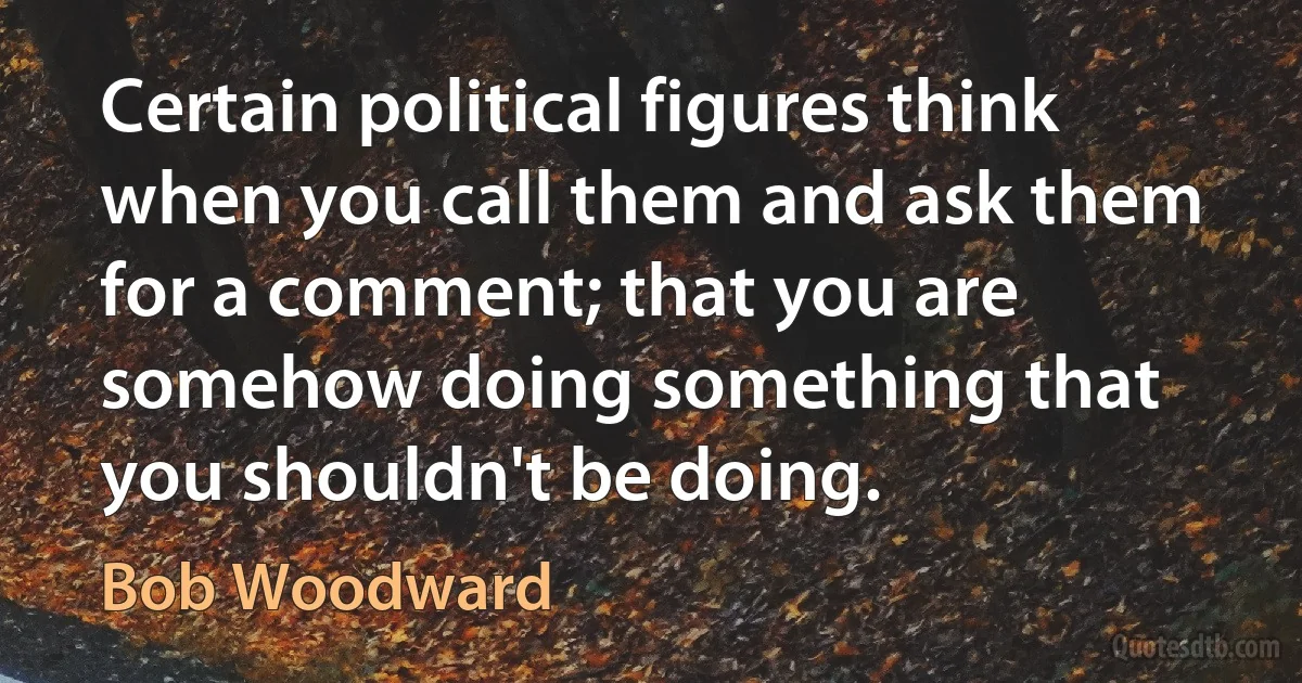 Certain political figures think when you call them and ask them for a comment; that you are somehow doing something that you shouldn't be doing. (Bob Woodward)