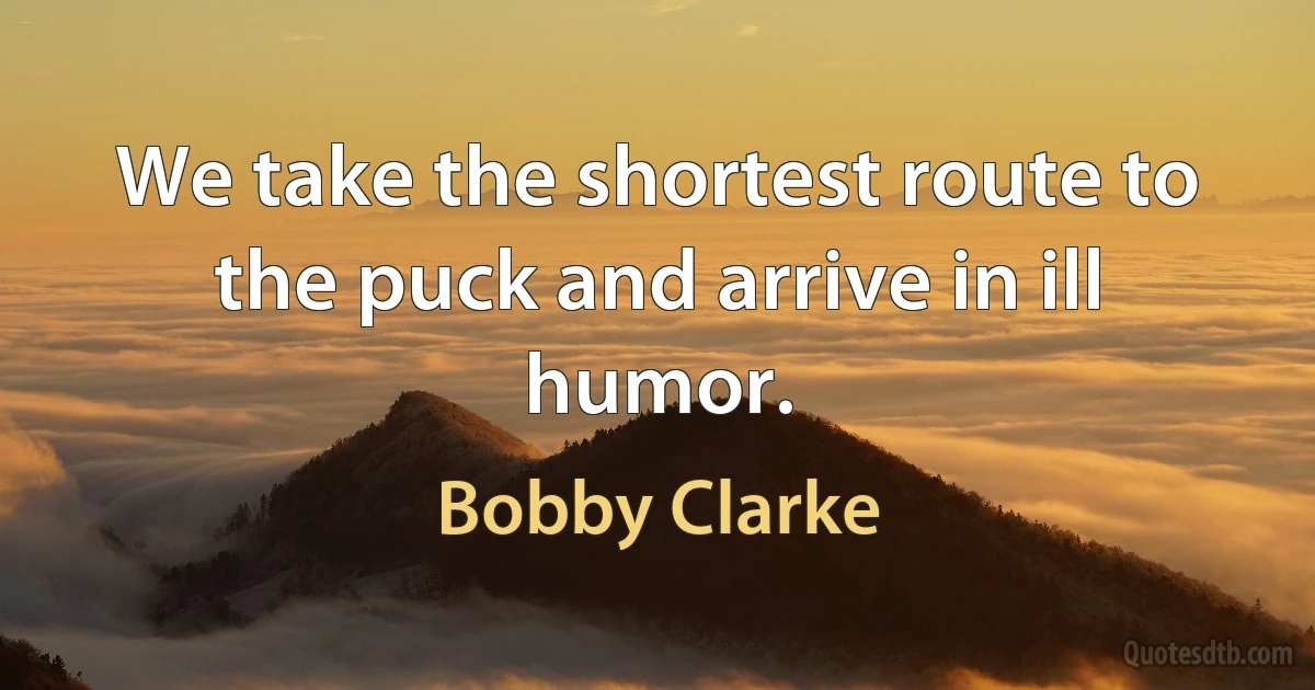 We take the shortest route to the puck and arrive in ill humor. (Bobby Clarke)