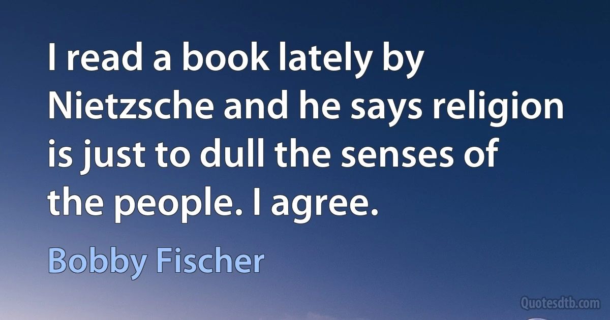 I read a book lately by Nietzsche and he says religion is just to dull the senses of the people. I agree. (Bobby Fischer)