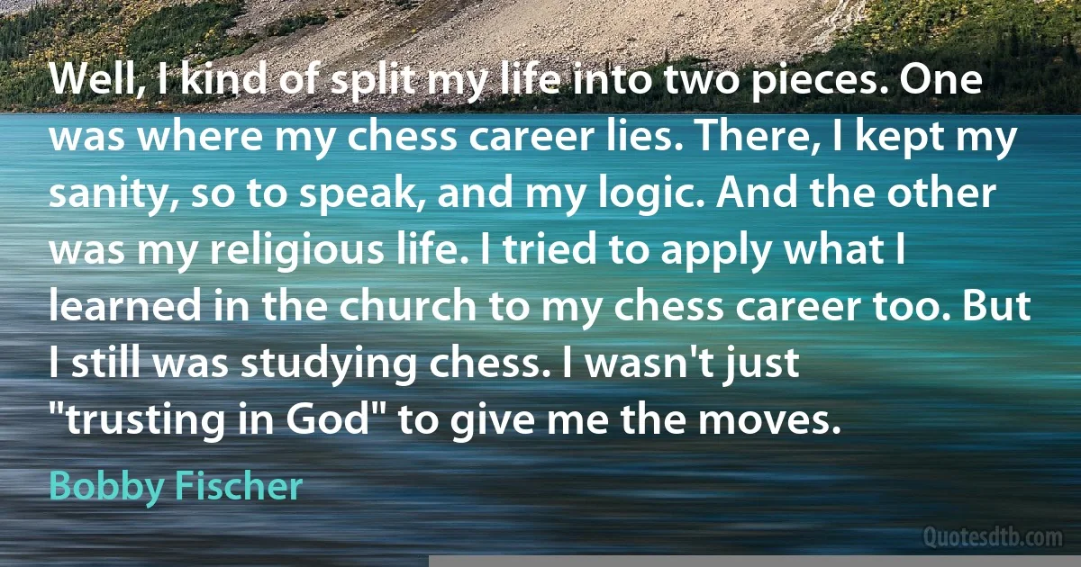 Well, I kind of split my life into two pieces. One was where my chess career lies. There, I kept my sanity, so to speak, and my logic. And the other was my religious life. I tried to apply what I learned in the church to my chess career too. But I still was studying chess. I wasn't just "trusting in God" to give me the moves. (Bobby Fischer)