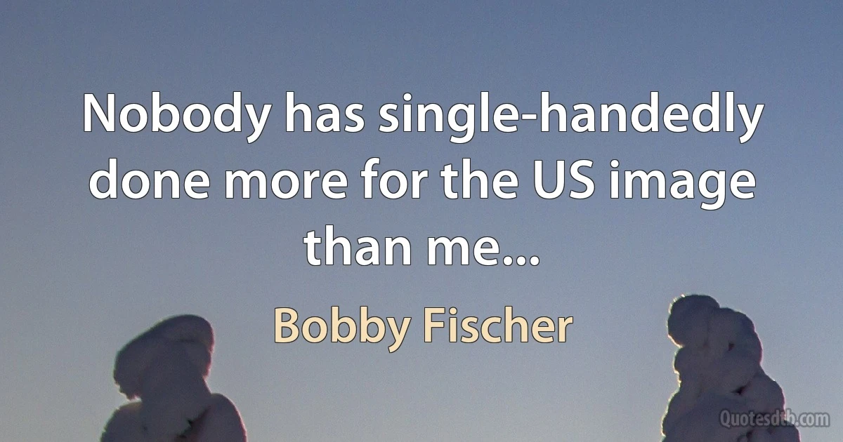 Nobody has single-handedly done more for the US image than me... (Bobby Fischer)