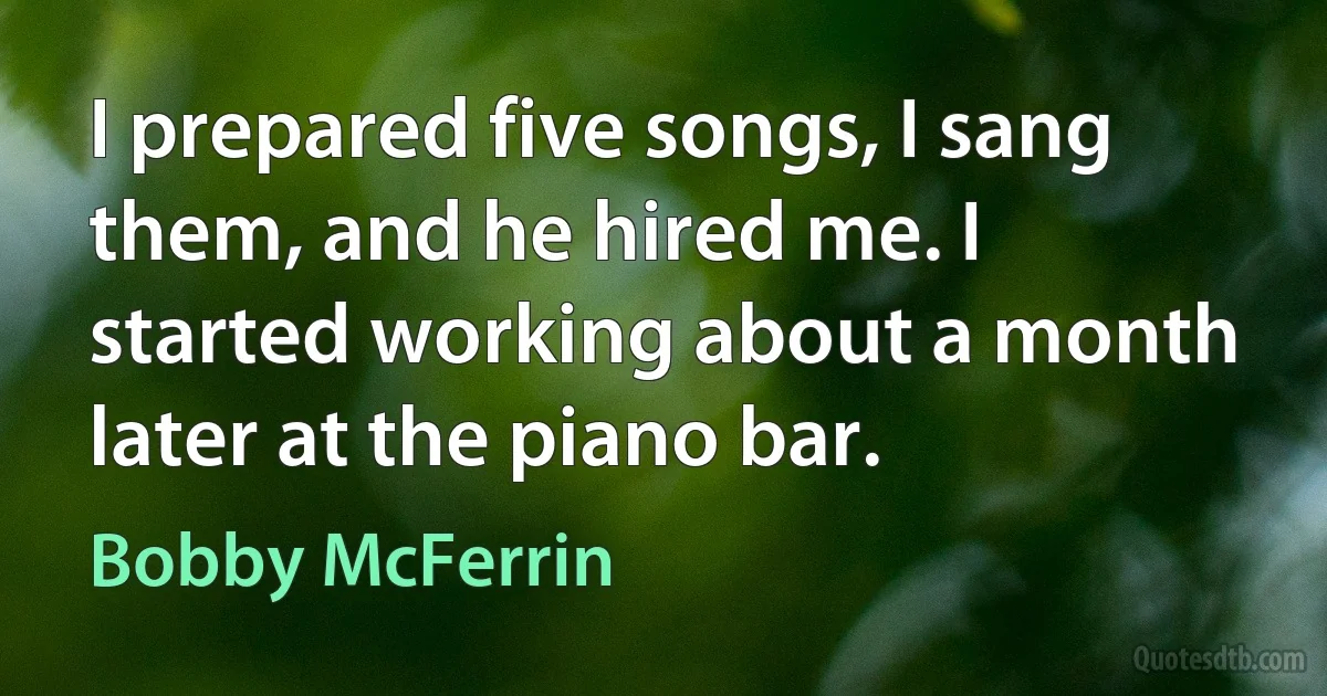 I prepared five songs, I sang them, and he hired me. I started working about a month later at the piano bar. (Bobby McFerrin)