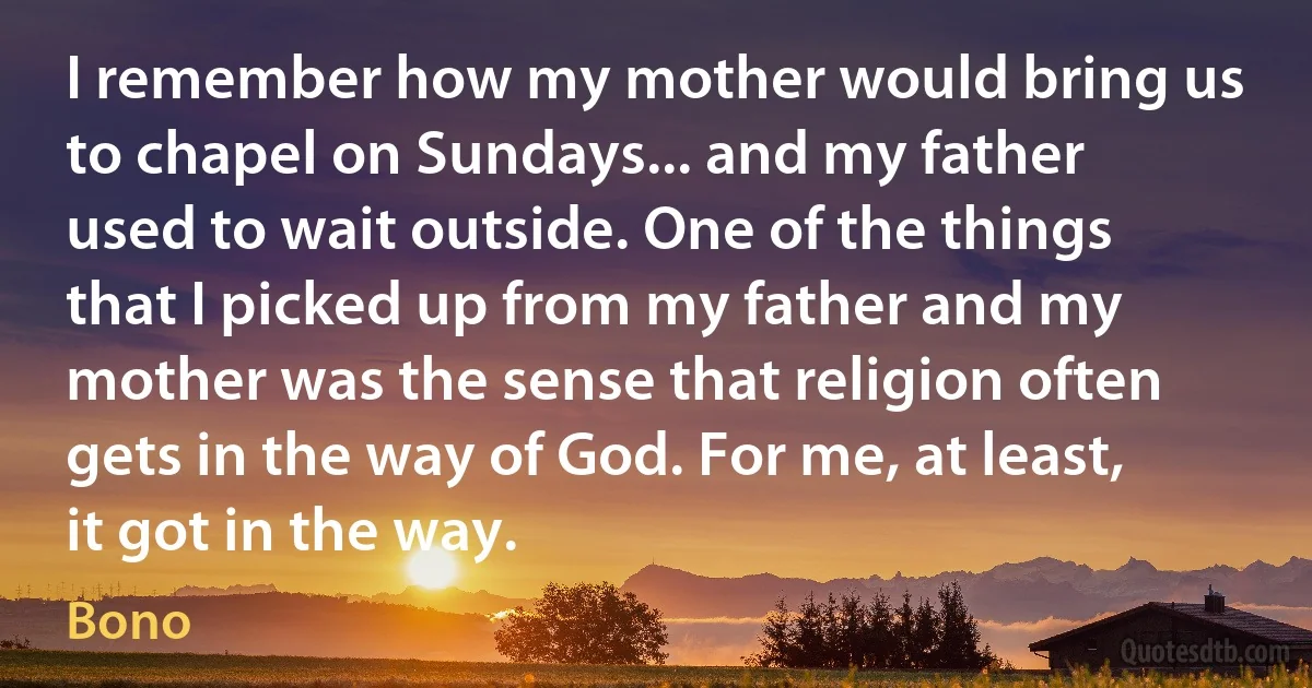 I remember how my mother would bring us to chapel on Sundays... and my father used to wait outside. One of the things that I picked up from my father and my mother was the sense that religion often gets in the way of God. For me, at least, it got in the way. (Bono)