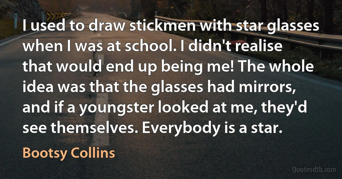 I used to draw stickmen with star glasses when I was at school. I didn't realise that would end up being me! The whole idea was that the glasses had mirrors, and if a youngster looked at me, they'd see themselves. Everybody is a star. (Bootsy Collins)