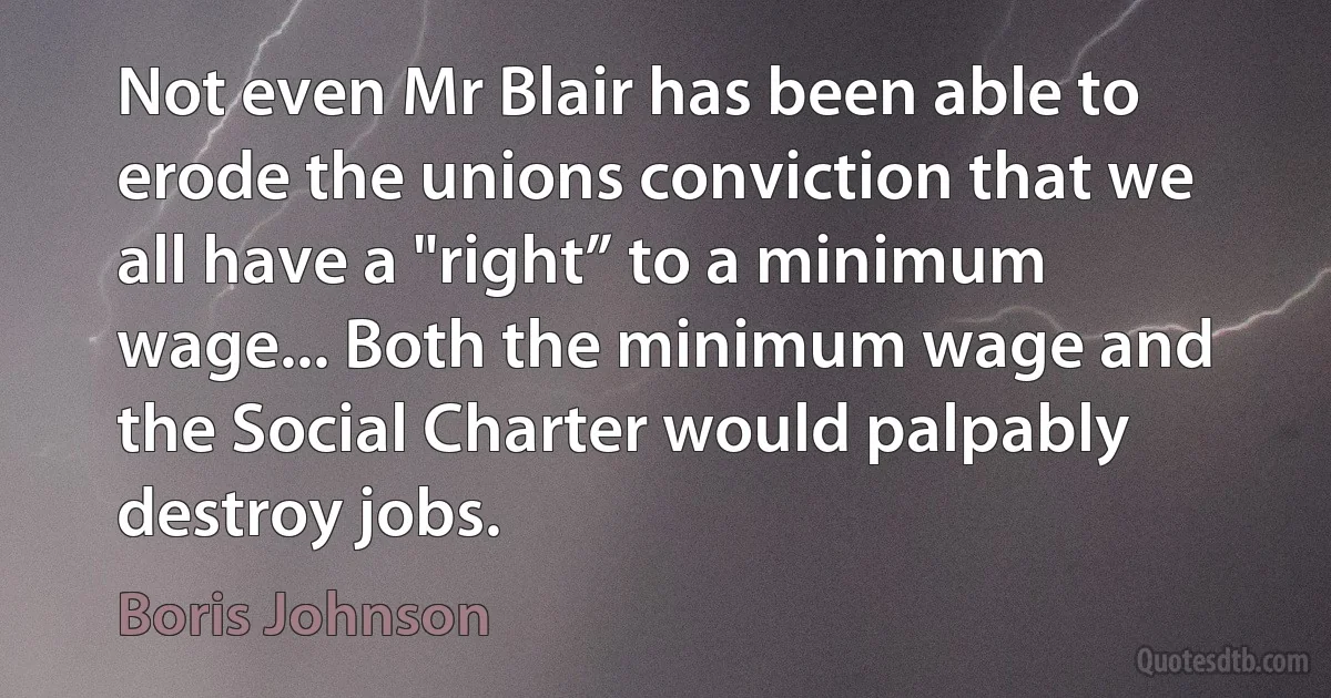 Not even Mr Blair has been able to erode the unions conviction that we all have a "right” to a minimum wage... Both the minimum wage and the Social Charter would palpably destroy jobs. (Boris Johnson)