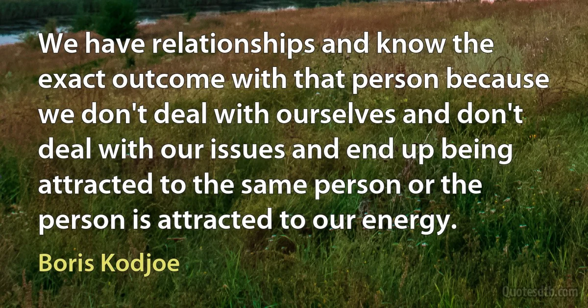 We have relationships and know the exact outcome with that person because we don't deal with ourselves and don't deal with our issues and end up being attracted to the same person or the person is attracted to our energy. (Boris Kodjoe)