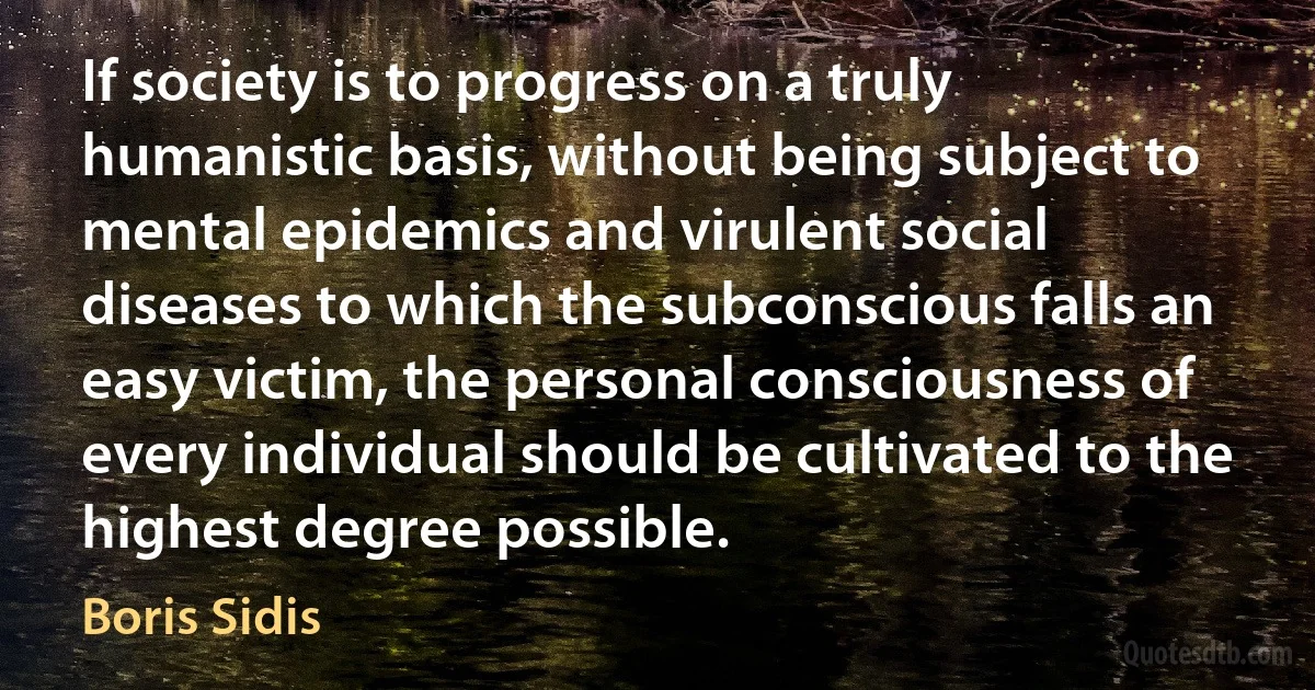 If society is to progress on a truly humanistic basis, without being subject to mental epidemics and virulent social diseases to which the subconscious falls an easy victim, the personal consciousness of every individual should be cultivated to the highest degree possible. (Boris Sidis)