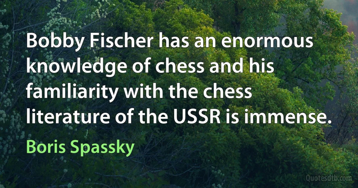 Bobby Fischer has an enormous knowledge of chess and his familiarity with the chess literature of the USSR is immense. (Boris Spassky)