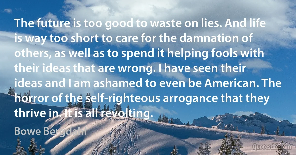 The future is too good to waste on lies. And life is way too short to care for the damnation of others, as well as to spend it helping fools with their ideas that are wrong. I have seen their ideas and I am ashamed to even be American. The horror of the self-righteous arrogance that they thrive in. It is all revolting. (Bowe Bergdahl)