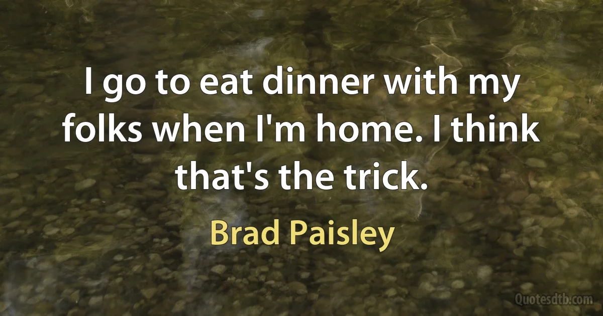 I go to eat dinner with my folks when I'm home. I think that's the trick. (Brad Paisley)