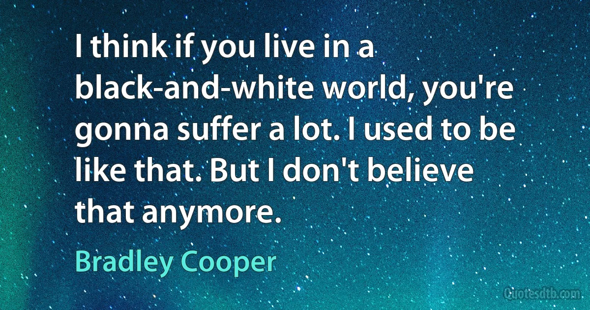 I think if you live in a black-and-white world, you're gonna suffer a lot. I used to be like that. But I don't believe that anymore. (Bradley Cooper)