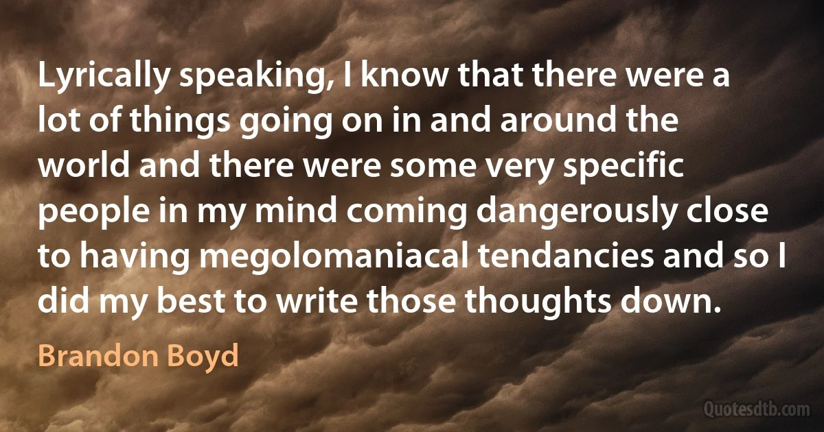 Lyrically speaking, I know that there were a lot of things going on in and around the world and there were some very specific people in my mind coming dangerously close to having megolomaniacal tendancies and so I did my best to write those thoughts down. (Brandon Boyd)