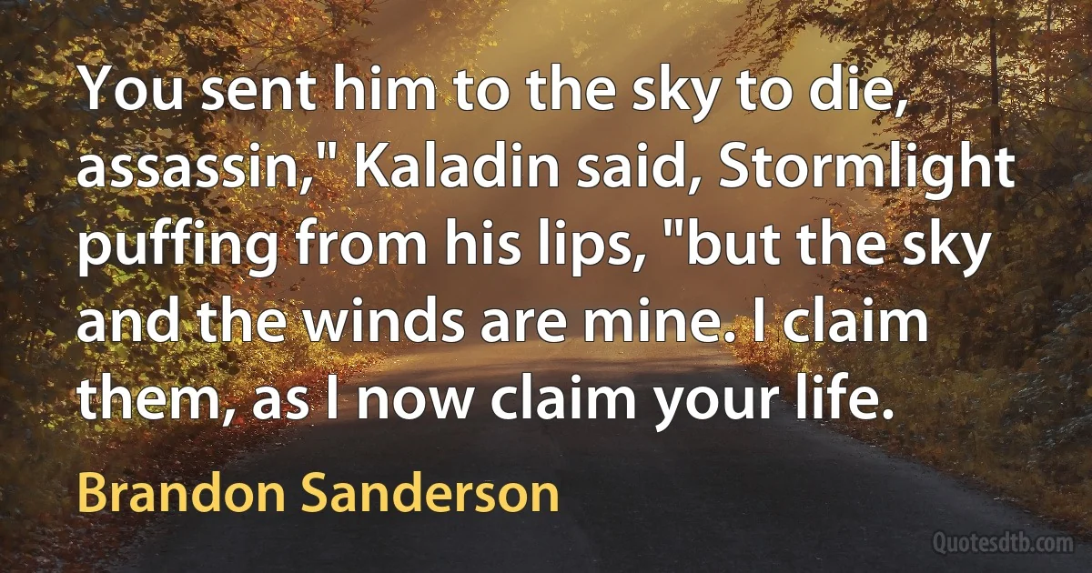 You sent him to the sky to die, assassin," Kaladin said, Stormlight puffing from his lips, "but the sky and the winds are mine. I claim them, as I now claim your life. (Brandon Sanderson)