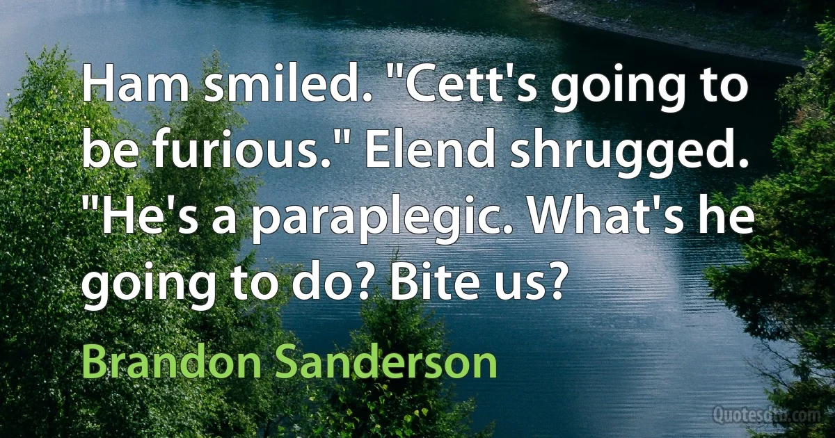 Ham smiled. "Cett's going to be furious." Elend shrugged. "He's a paraplegic. What's he going to do? Bite us? (Brandon Sanderson)