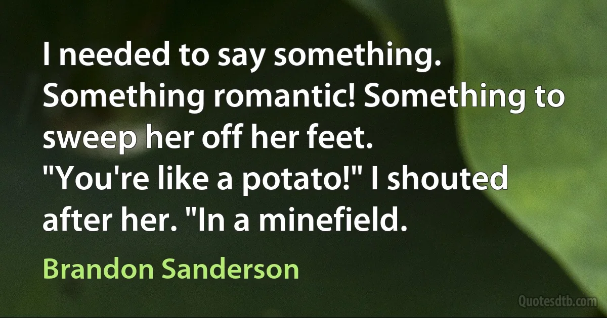 I needed to say something. Something romantic! Something to sweep her off her feet.
"You're like a potato!" I shouted after her. "In a minefield. (Brandon Sanderson)