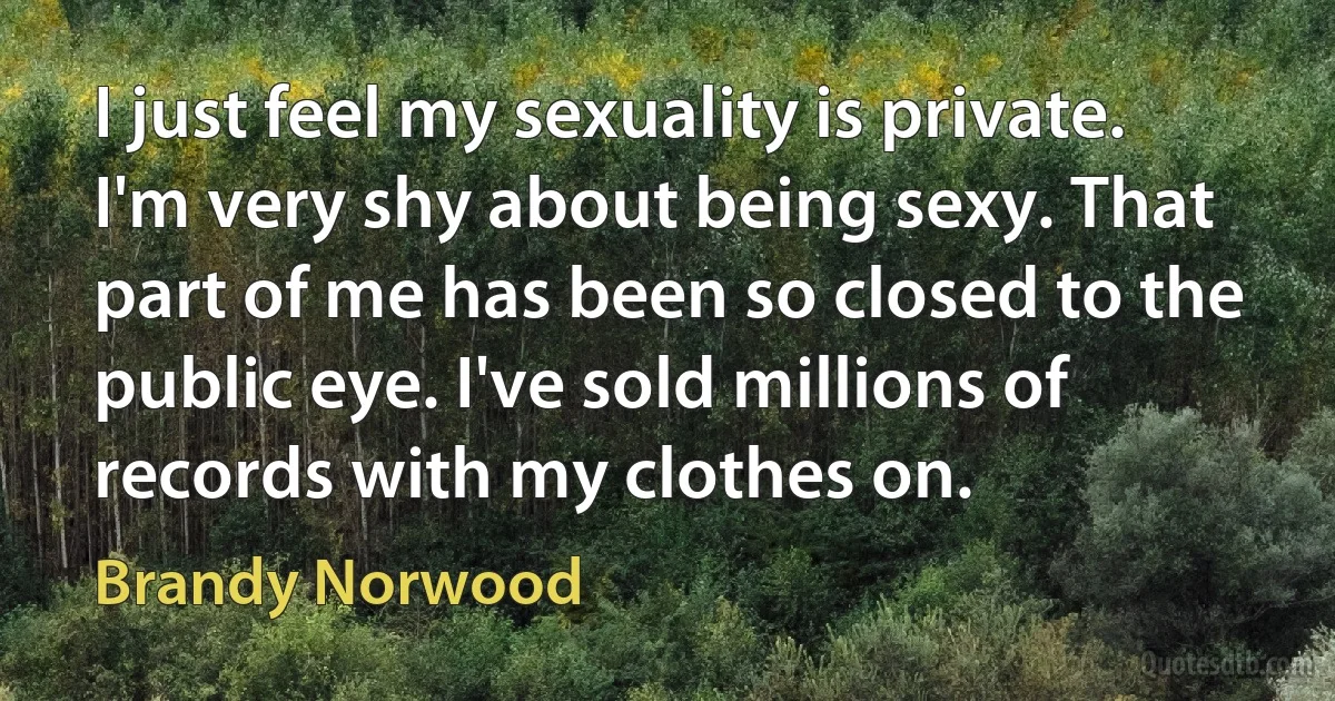 I just feel my sexuality is private. I'm very shy about being sexy. That part of me has been so closed to the public eye. I've sold millions of records with my clothes on. (Brandy Norwood)