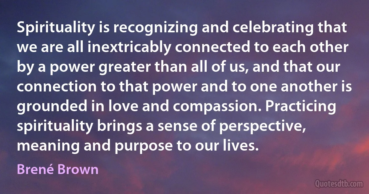 Spirituality is recognizing and celebrating that we are all inextricably connected to each other by a power greater than all of us, and that our connection to that power and to one another is grounded in love and compassion. Practicing spirituality brings a sense of perspective, meaning and purpose to our lives. (Brené Brown)