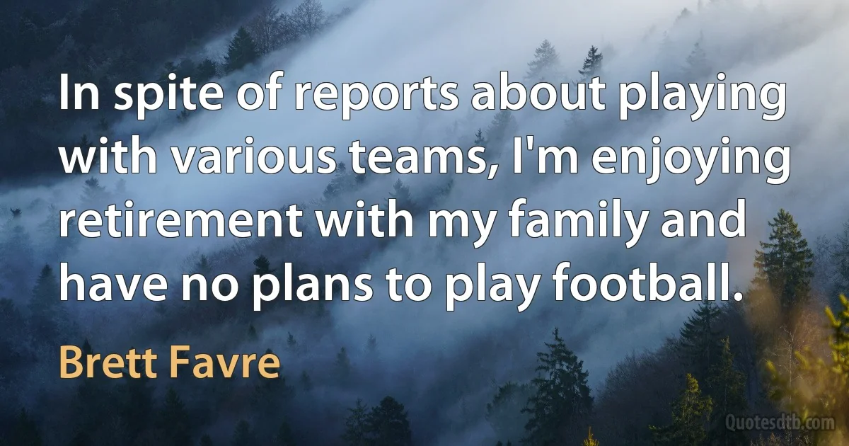 In spite of reports about playing with various teams, I'm enjoying retirement with my family and have no plans to play football. (Brett Favre)