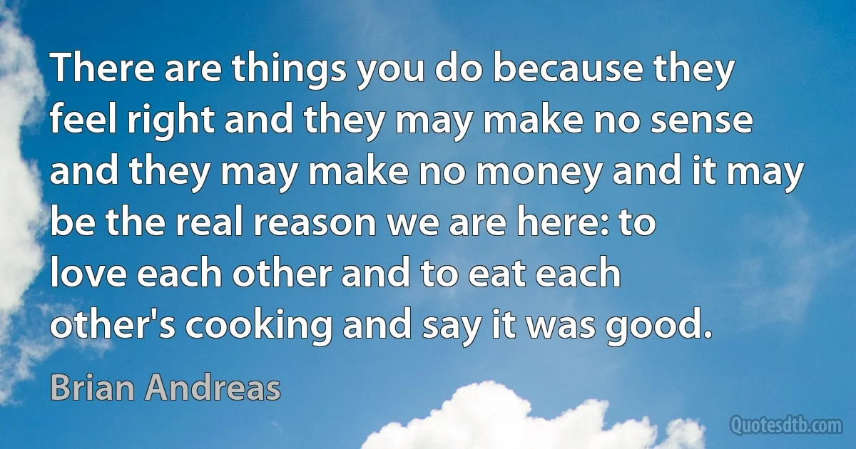 There are things you do because they feel right and they may make no sense and they may make no money and it may be the real reason we are here: to love each other and to eat each other's cooking and say it was good. (Brian Andreas)