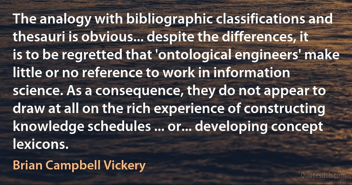 The analogy with bibliographic classifications and thesauri is obvious... despite the differences, it is to be regretted that 'ontological engineers' make little or no reference to work in information science. As a consequence, they do not appear to draw at all on the rich experience of constructing knowledge schedules ... or... developing concept lexicons. (Brian Campbell Vickery)