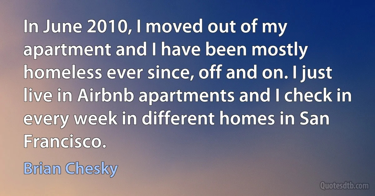 In June 2010, I moved out of my apartment and I have been mostly homeless ever since, off and on. I just live in Airbnb apartments and I check in every week in different homes in San Francisco. (Brian Chesky)