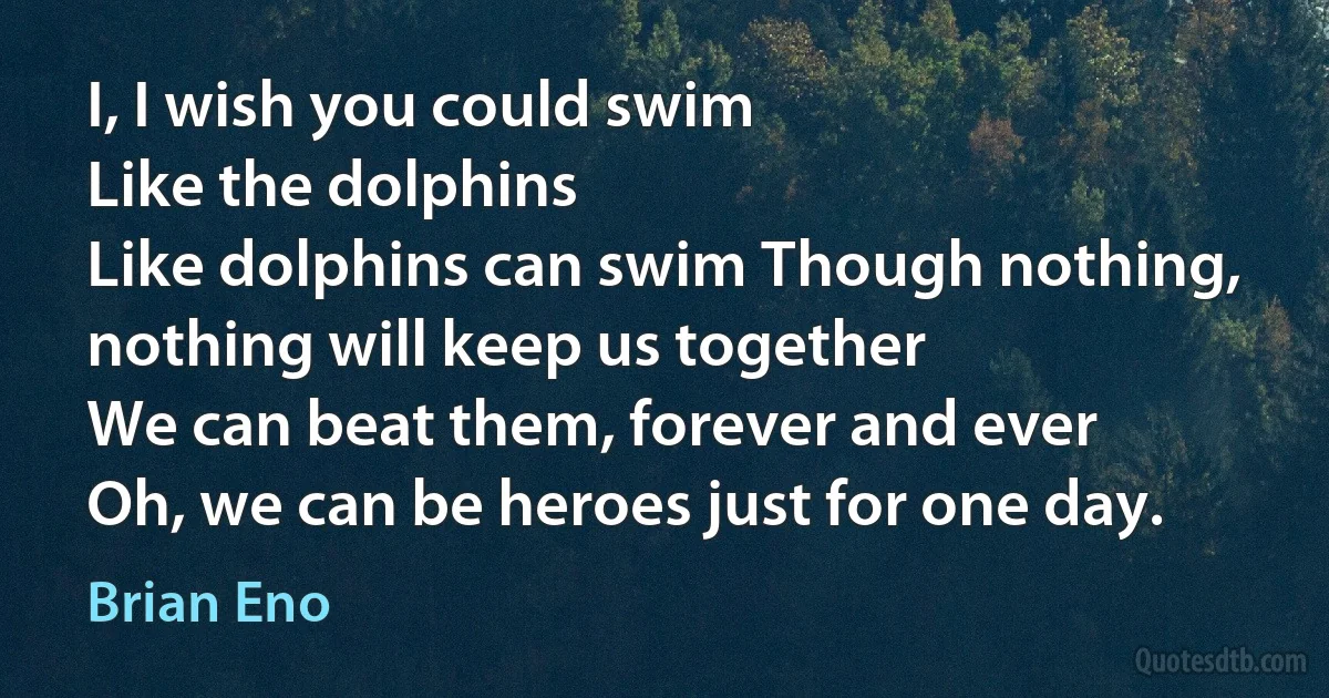 I, I wish you could swim
Like the dolphins
Like dolphins can swim Though nothing, nothing will keep us together
We can beat them, forever and ever
Oh, we can be heroes just for one day. (Brian Eno)