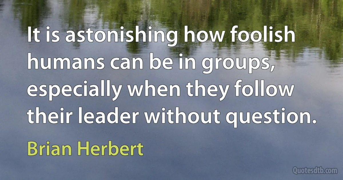 It is astonishing how foolish humans can be in groups, especially when they follow their leader without question. (Brian Herbert)