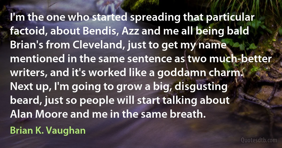 I'm the one who started spreading that particular factoid, about Bendis, Azz and me all being bald Brian's from Cleveland, just to get my name mentioned in the same sentence as two much-better writers, and it's worked like a goddamn charm. Next up, I'm going to grow a big, disgusting beard, just so people will start talking about Alan Moore and me in the same breath. (Brian K. Vaughan)