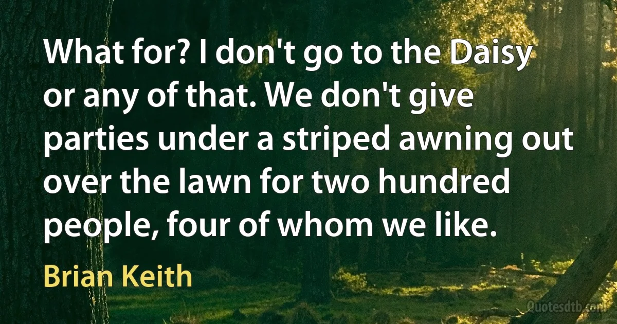 What for? I don't go to the Daisy or any of that. We don't give parties under a striped awning out over the lawn for two hundred people, four of whom we like. (Brian Keith)