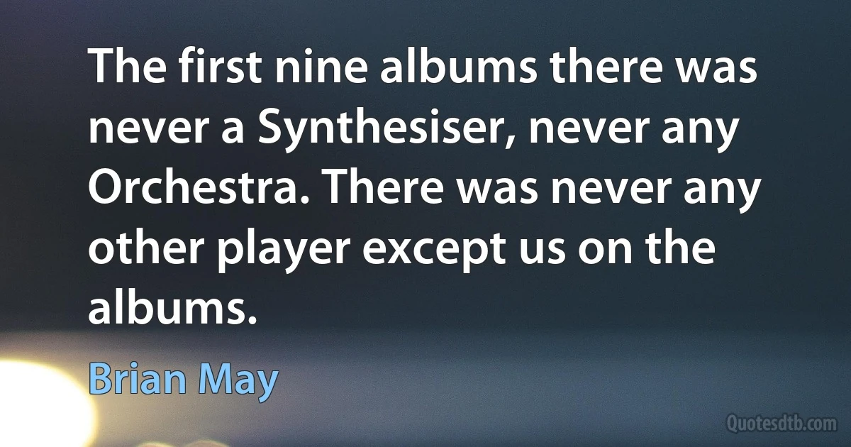 The first nine albums there was never a Synthesiser, never any Orchestra. There was never any other player except us on the albums. (Brian May)