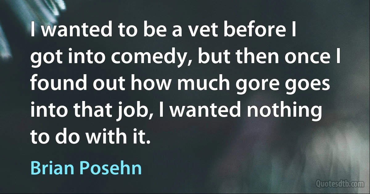 I wanted to be a vet before I got into comedy, but then once I found out how much gore goes into that job, I wanted nothing to do with it. (Brian Posehn)