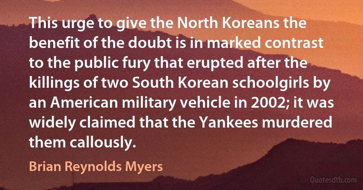 This urge to give the North Koreans the benefit of the doubt is in marked contrast to the public fury that erupted after the killings of two South Korean schoolgirls by an American military vehicle in 2002; it was widely claimed that the Yankees murdered them callously. (Brian Reynolds Myers)