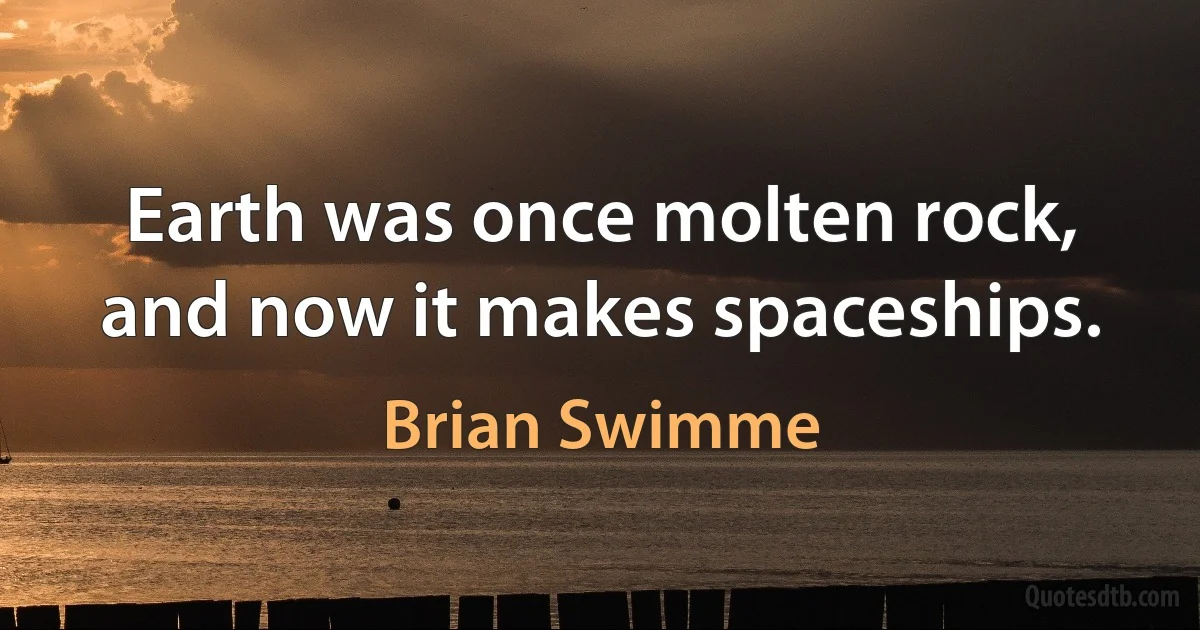 Earth was once molten rock, and now it makes spaceships. (Brian Swimme)