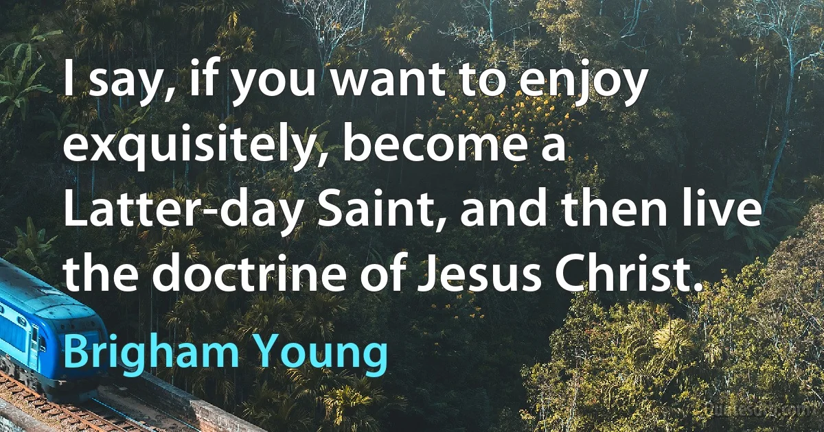 I say, if you want to enjoy exquisitely, become a Latter-day Saint, and then live the doctrine of Jesus Christ. (Brigham Young)