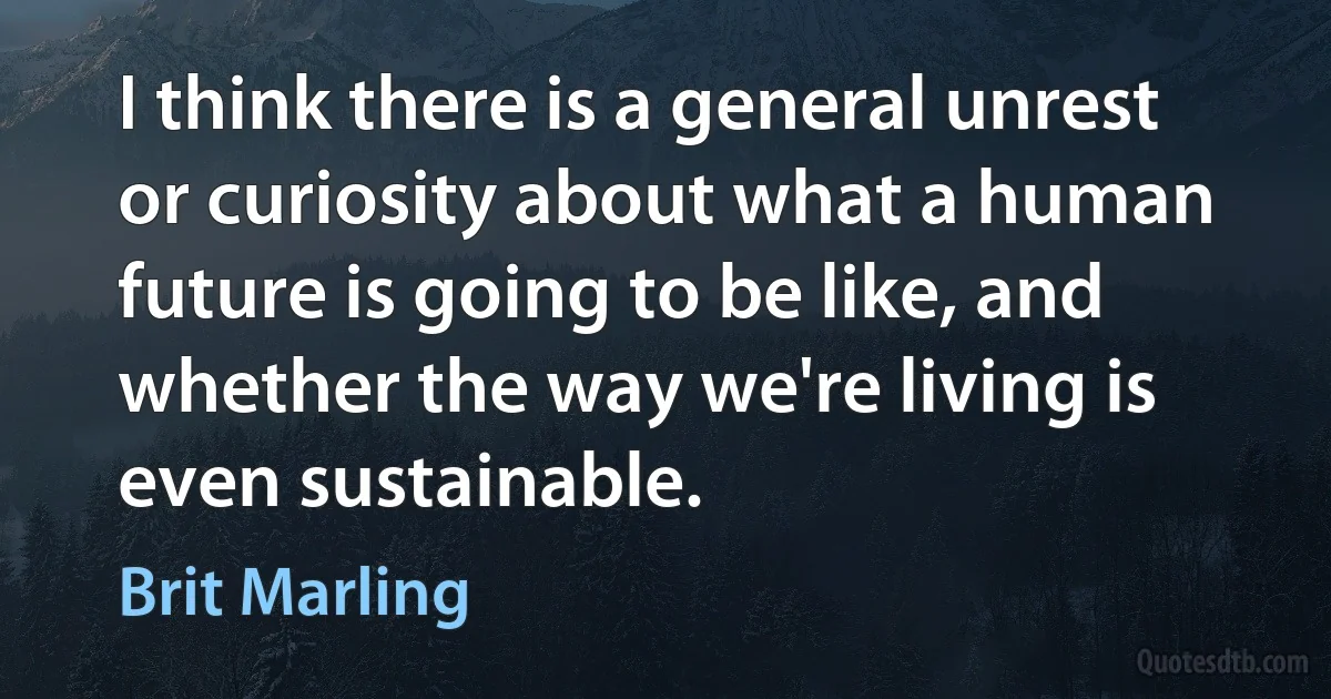 I think there is a general unrest or curiosity about what a human future is going to be like, and whether the way we're living is even sustainable. (Brit Marling)