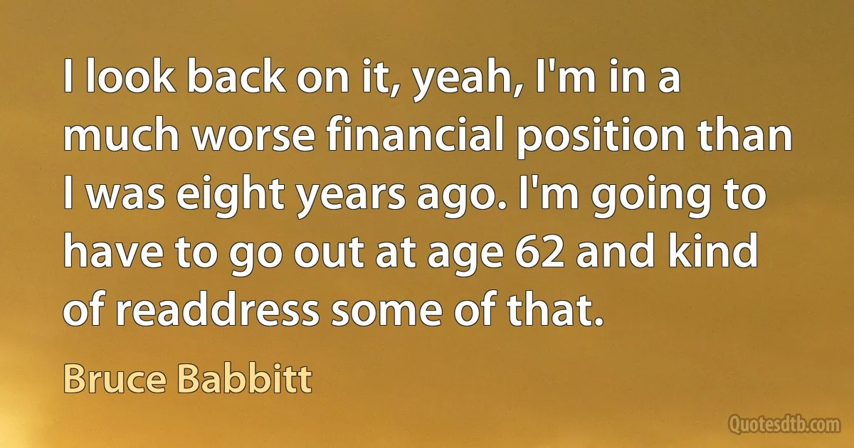 I look back on it, yeah, I'm in a much worse financial position than I was eight years ago. I'm going to have to go out at age 62 and kind of readdress some of that. (Bruce Babbitt)