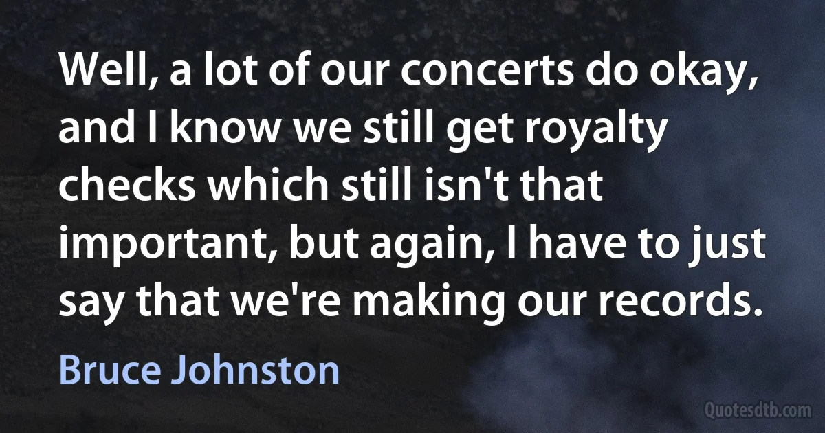 Well, a lot of our concerts do okay, and I know we still get royalty checks which still isn't that important, but again, I have to just say that we're making our records. (Bruce Johnston)