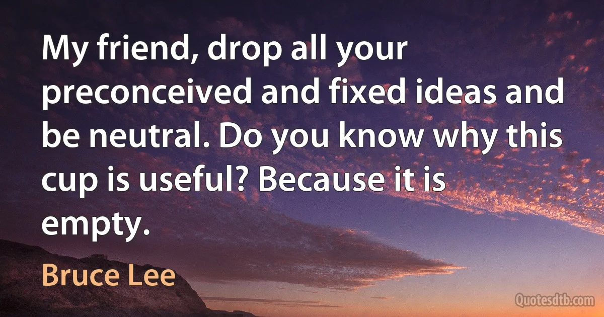 My friend, drop all your preconceived and fixed ideas and be neutral. Do you know why this cup is useful? Because it is empty. (Bruce Lee)