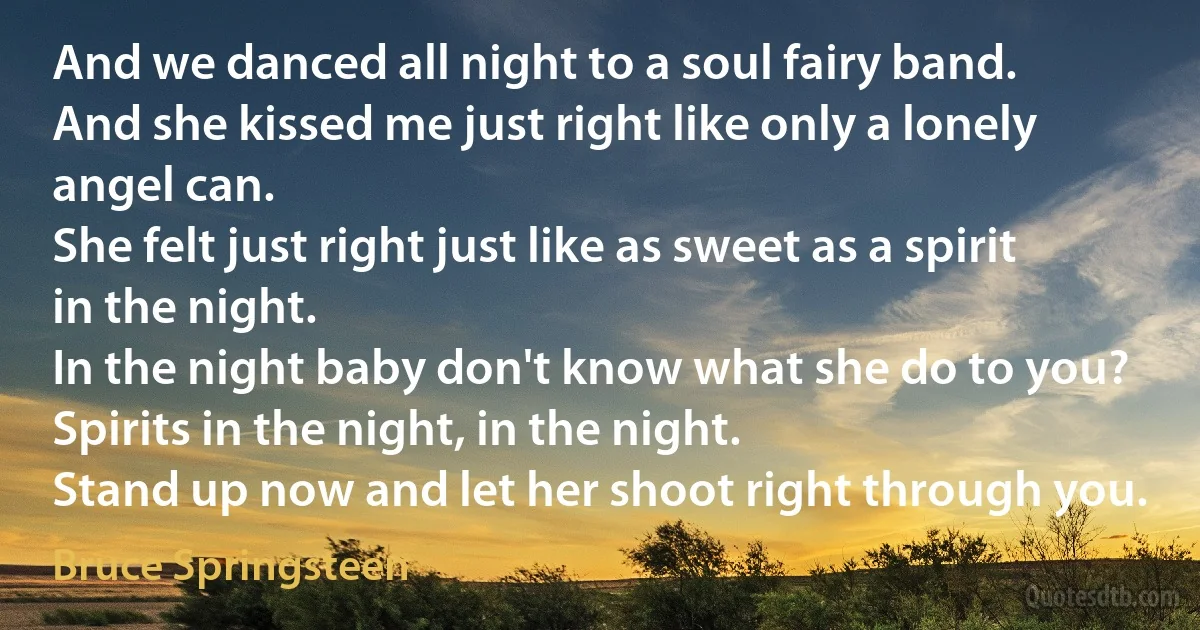 And we danced all night to a soul fairy band.
And she kissed me just right like only a lonely angel can.
She felt just right just like as sweet as a spirit in the night.
In the night baby don't know what she do to you?
Spirits in the night, in the night.
Stand up now and let her shoot right through you. (Bruce Springsteen)