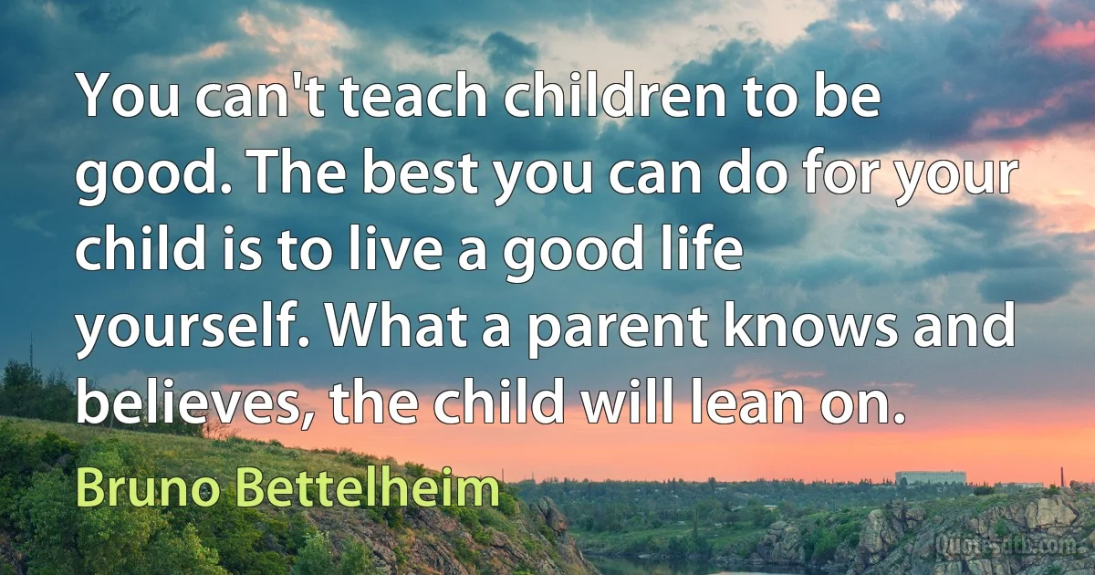 You can't teach children to be good. The best you can do for your child is to live a good life yourself. What a parent knows and believes, the child will lean on. (Bruno Bettelheim)