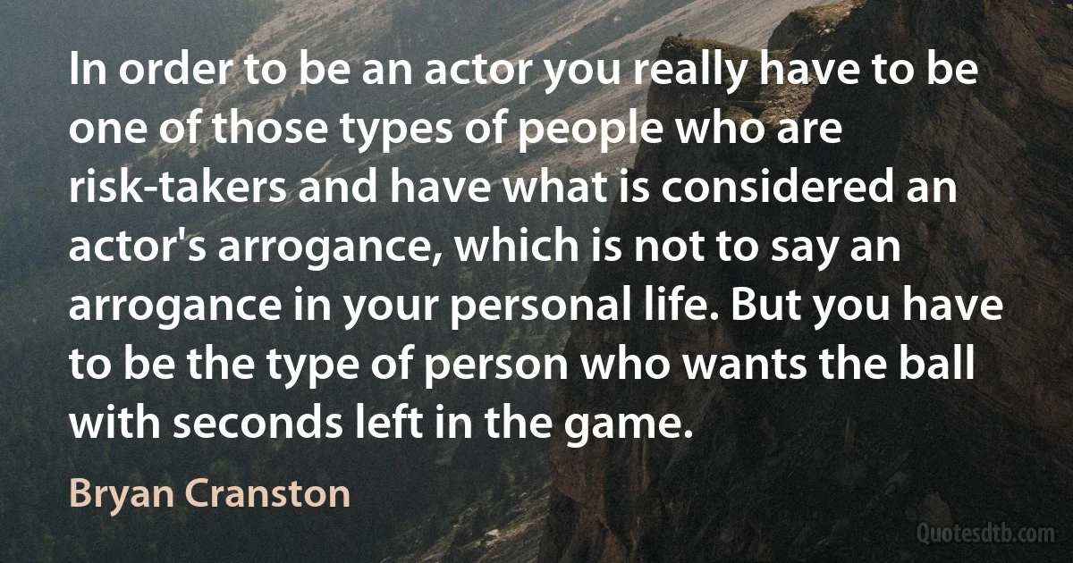 In order to be an actor you really have to be one of those types of people who are risk-takers and have what is considered an actor's arrogance, which is not to say an arrogance in your personal life. But you have to be the type of person who wants the ball with seconds left in the game. (Bryan Cranston)