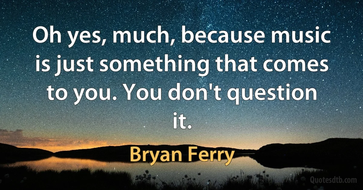 Oh yes, much, because music is just something that comes to you. You don't question it. (Bryan Ferry)