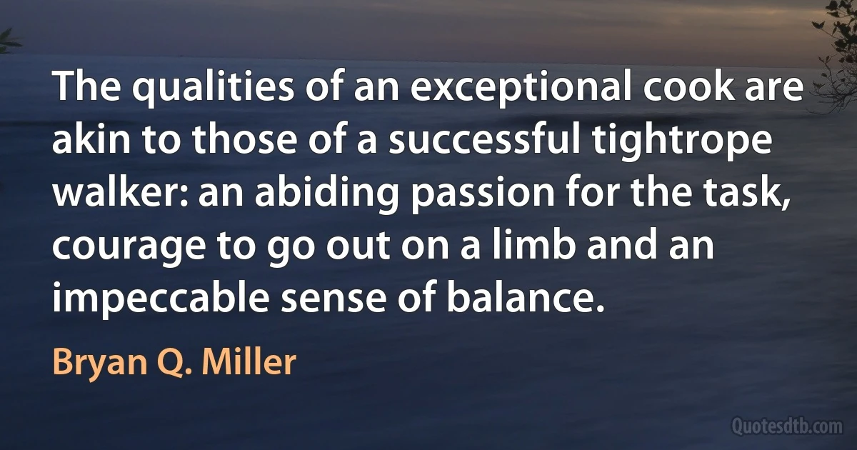 The qualities of an exceptional cook are akin to those of a successful tightrope walker: an abiding passion for the task, courage to go out on a limb and an impeccable sense of balance. (Bryan Q. Miller)