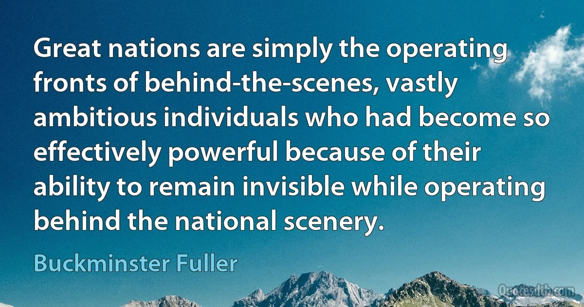 Great nations are simply the operating fronts of behind-the-scenes, vastly ambitious individuals who had become so effectively powerful because of their ability to remain invisible while operating behind the national scenery. (Buckminster Fuller)