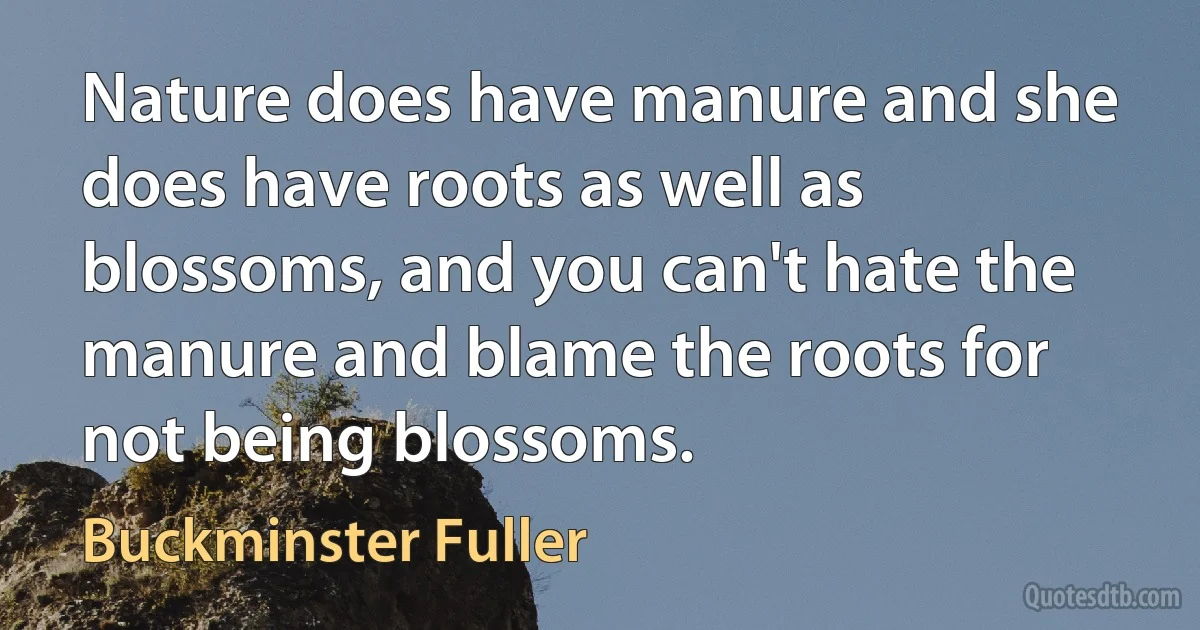 Nature does have manure and she does have roots as well as blossoms, and you can't hate the manure and blame the roots for not being blossoms. (Buckminster Fuller)