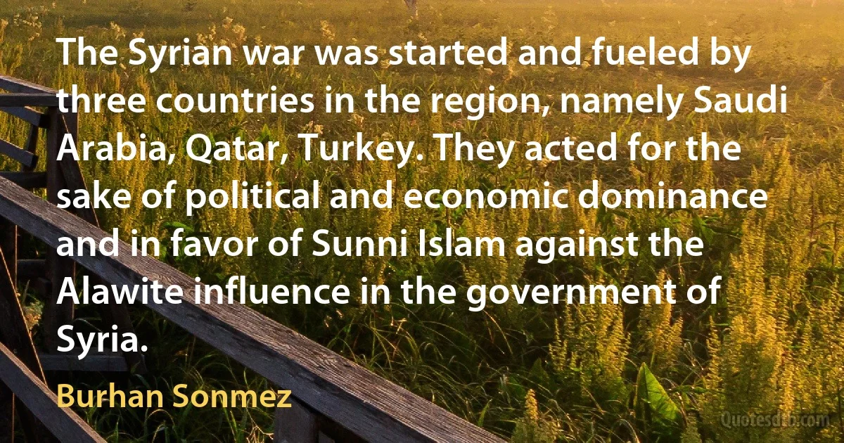 The Syrian war was started and fueled by three countries in the region, namely Saudi Arabia, Qatar, Turkey. They acted for the sake of political and economic dominance and in favor of Sunni Islam against the Alawite influence in the government of Syria. (Burhan Sonmez)