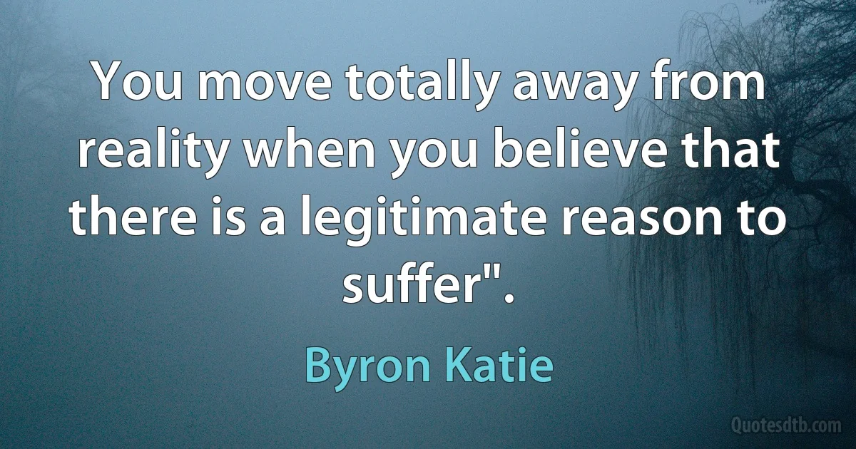 You move totally away from reality when you believe that there is a legitimate reason to suffer". (Byron Katie)