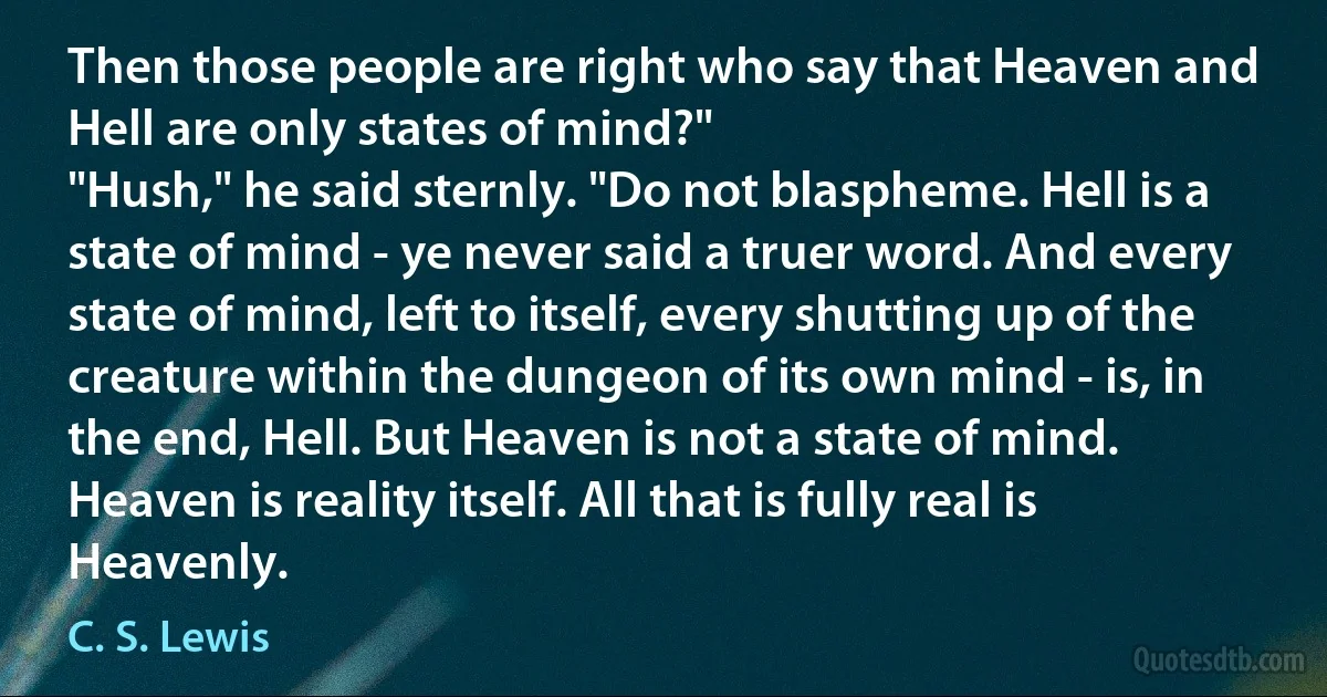 Then those people are right who say that Heaven and Hell are only states of mind?"
"Hush," he said sternly. "Do not blaspheme. Hell is a state of mind - ye never said a truer word. And every state of mind, left to itself, every shutting up of the creature within the dungeon of its own mind - is, in the end, Hell. But Heaven is not a state of mind. Heaven is reality itself. All that is fully real is Heavenly. (C. S. Lewis)