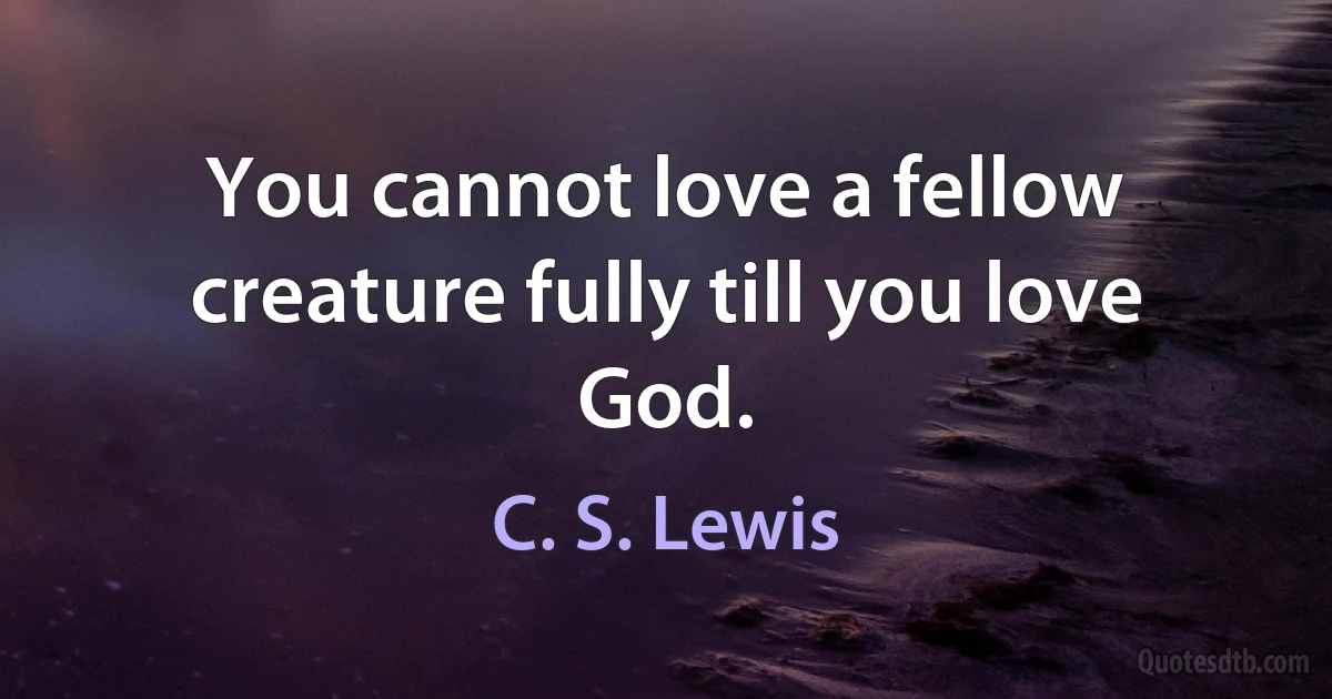 You cannot love a fellow creature fully till you love God. (C. S. Lewis)