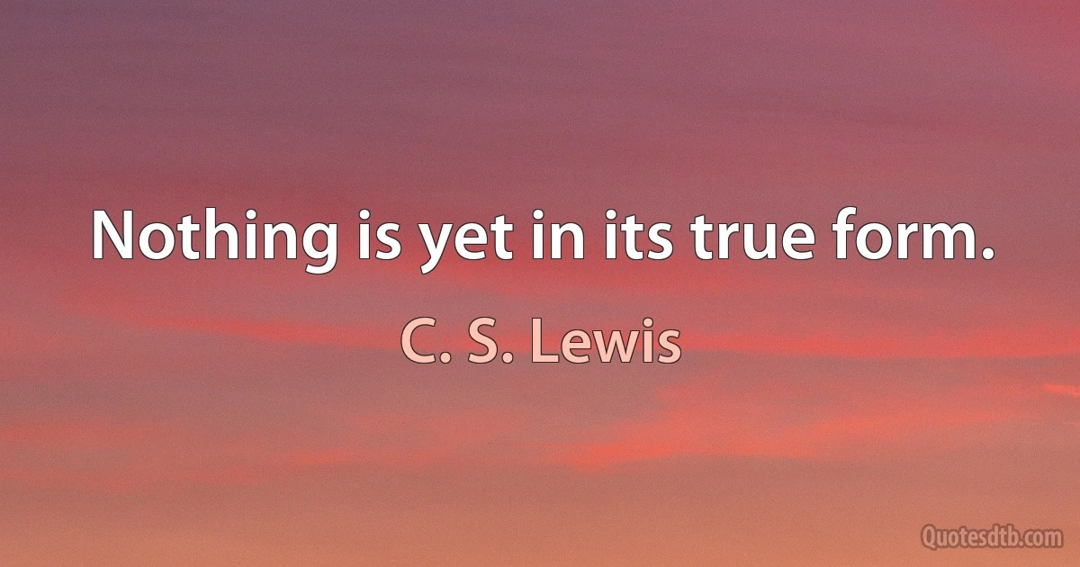 Nothing is yet in its true form. (C. S. Lewis)